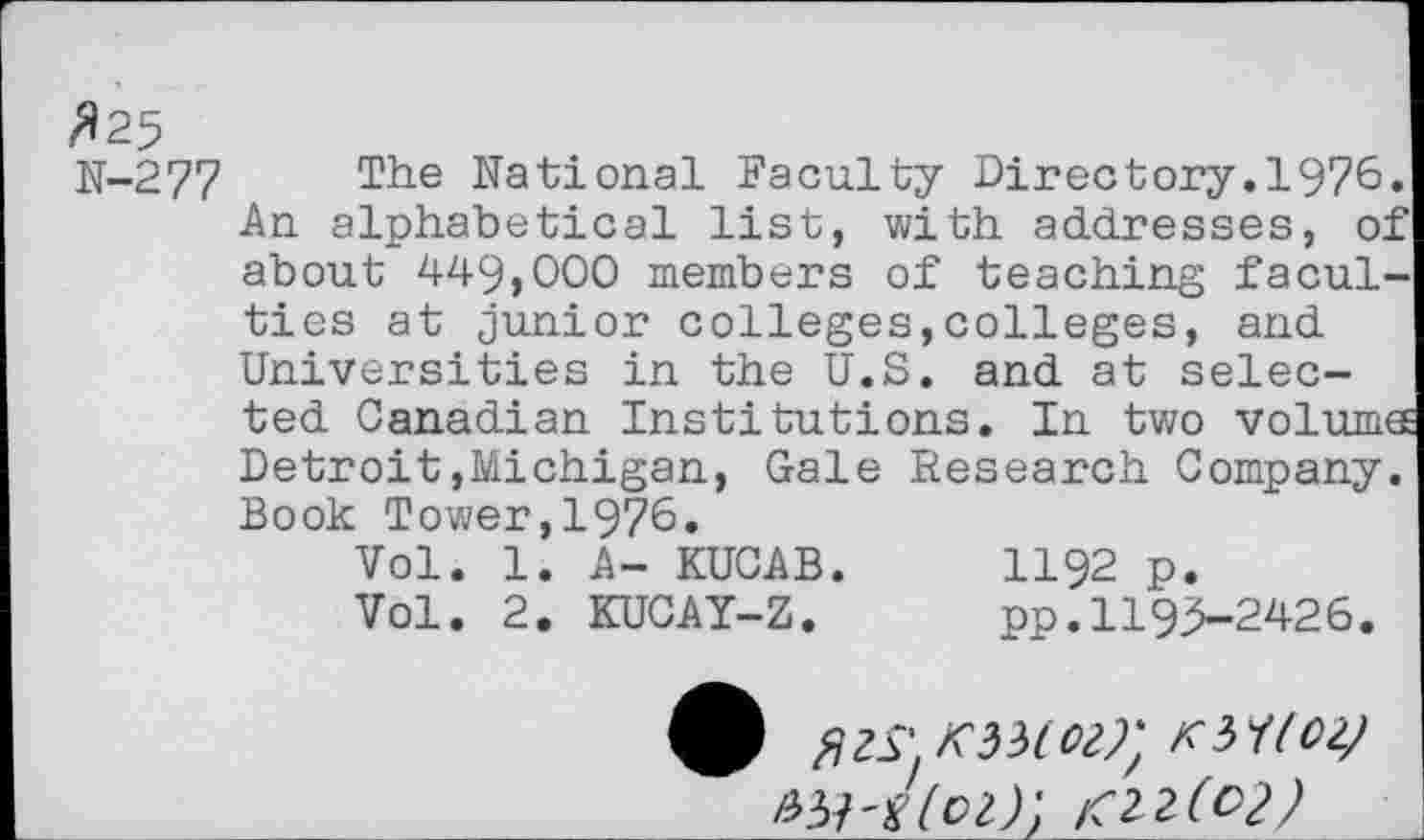 ﻿^25
N-277 The National Faculty Directory.1976. An alphabetical list, with addresses, of about 449,000 members of teaching faculties at junior colleges,colleges, and Universities in the U.S. and at selected Canadian Institutions. In two volumes Detroit,Michigan, Gale Research Company. Book Tower,1976.
Vol. 1. A- KUCAB.	1192 p.
Vol. 2. KUCAY-Z.	pp.1193—2426.